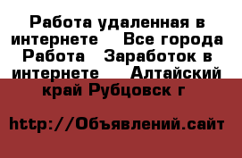 Работа удаленная в интернете  - Все города Работа » Заработок в интернете   . Алтайский край,Рубцовск г.